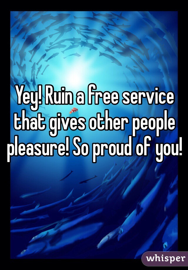 Yey! Ruin a free service that gives other people pleasure! So proud of you!