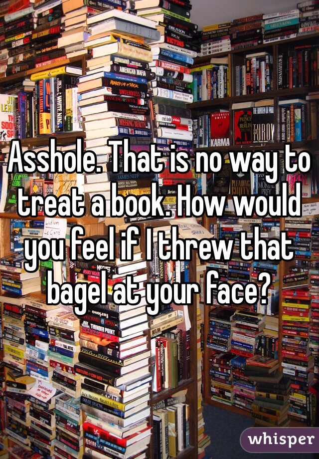 Asshole. That is no way to treat a book. How would you feel if I threw that bagel at your face?