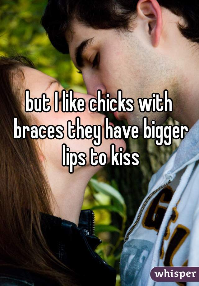 but I like chicks with braces they have bigger lips to kiss