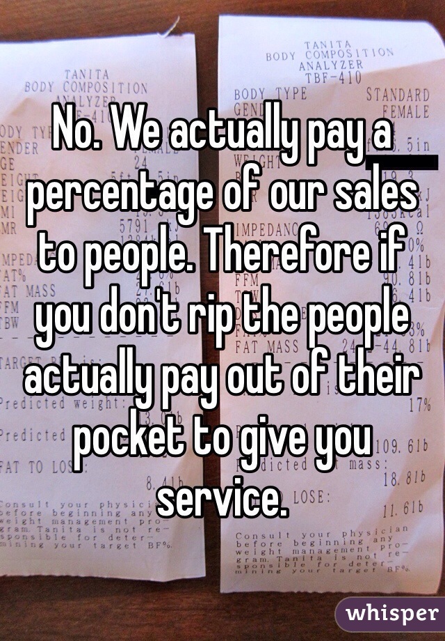 No. We actually pay a percentage of our sales to people. Therefore if you don't rip the people actually pay out of their pocket to give you service.