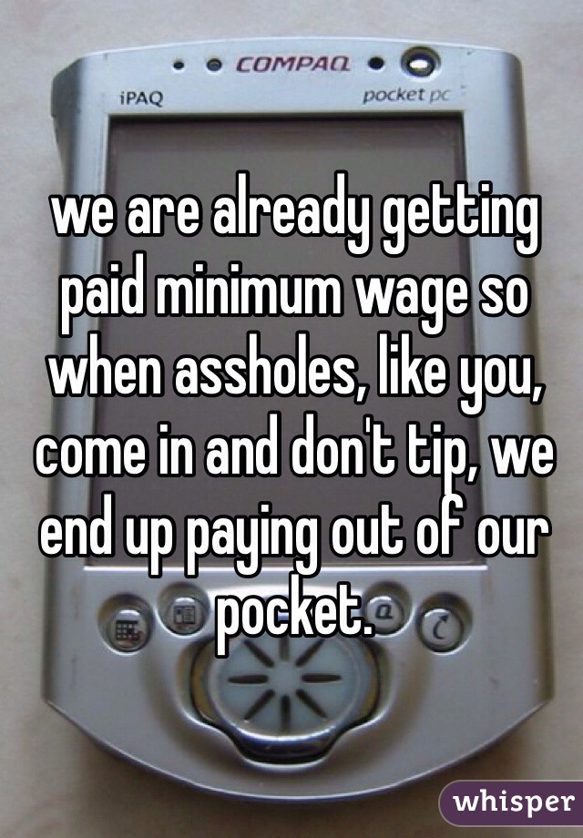 we are already getting paid minimum wage so when assholes, like you, come in and don't tip, we end up paying out of our pocket.