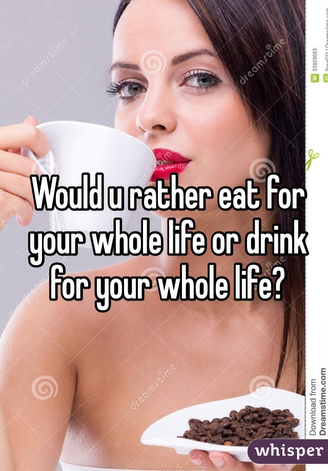 Would u rather eat for your whole life or drink for your whole life?
