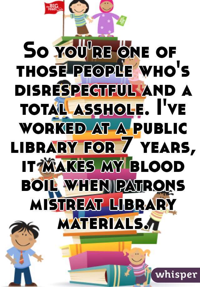 So you're one of those people who's disrespectful and a total asshole. I've worked at a public library for 7 years, it makes my blood boil when patrons mistreat library materials.
