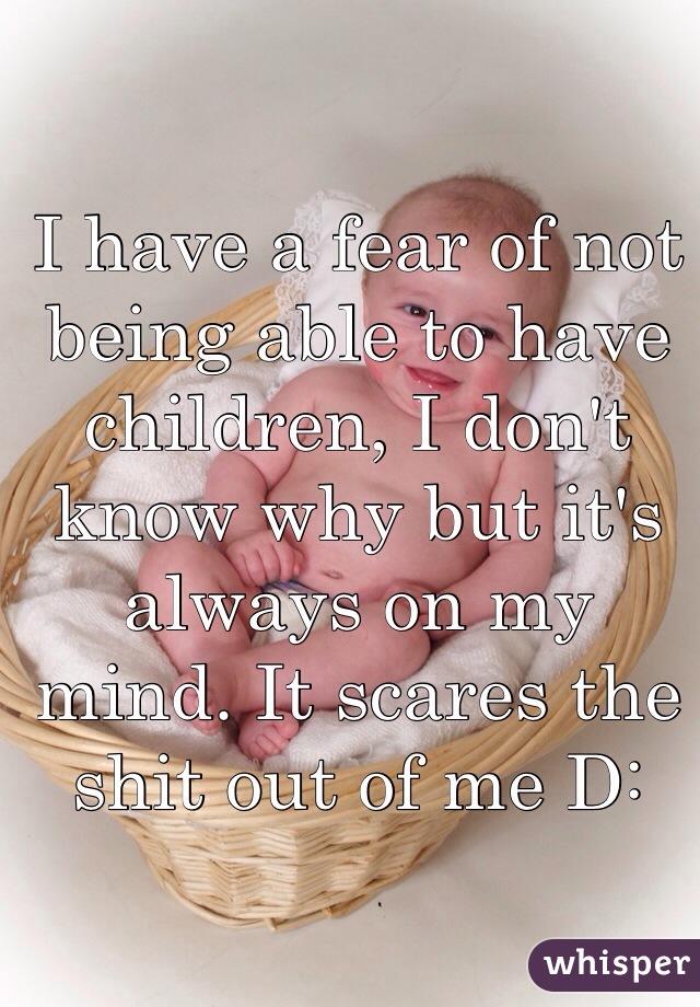 I have a fear of not being able to have children, I don't know why but it's always on my mind. It scares the shit out of me D: