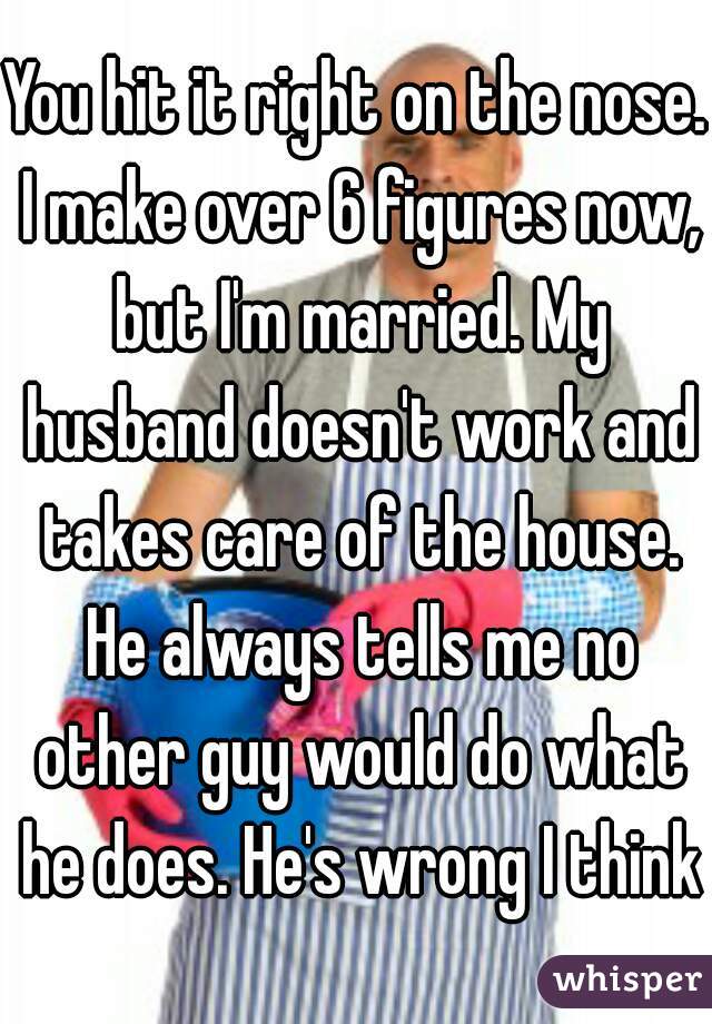 You hit it right on the nose. I make over 6 figures now, but I'm married. My husband doesn't work and takes care of the house. He always tells me no other guy would do what he does. He's wrong I think