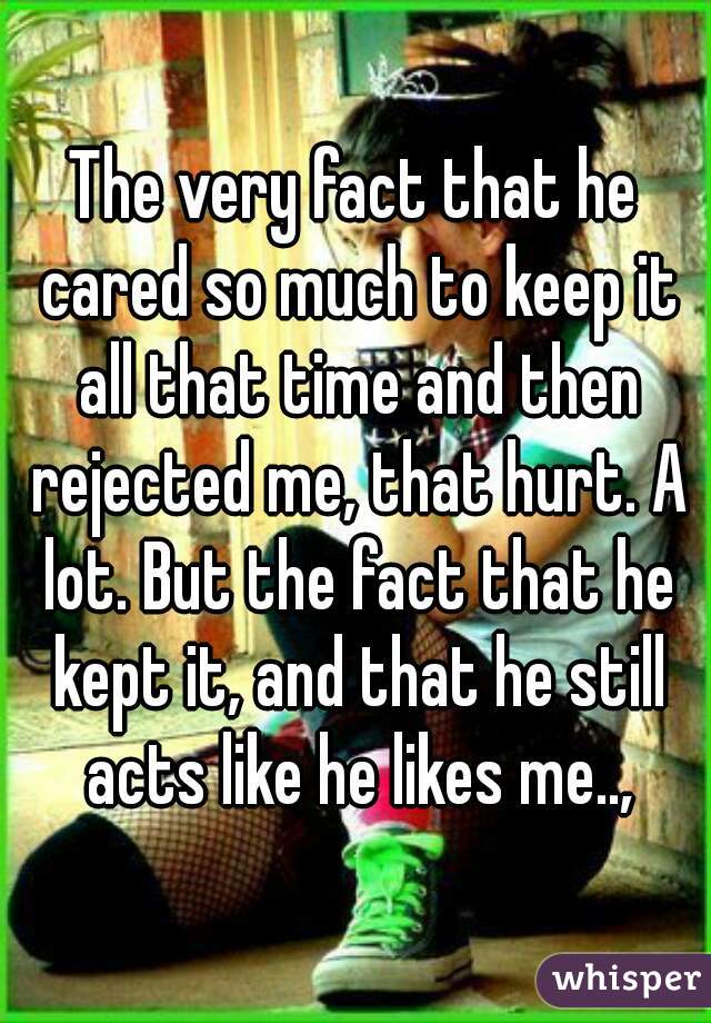 The very fact that he cared so much to keep it all that time and then rejected me, that hurt. A lot. But the fact that he kept it, and that he still acts like he likes me..,