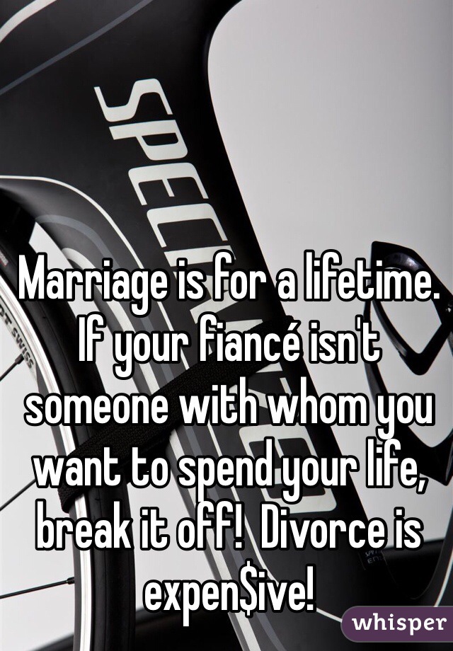 Marriage is for a lifetime. If your fiancé isn't someone with whom you want to spend your life, break it off!  Divorce is expen$ive!