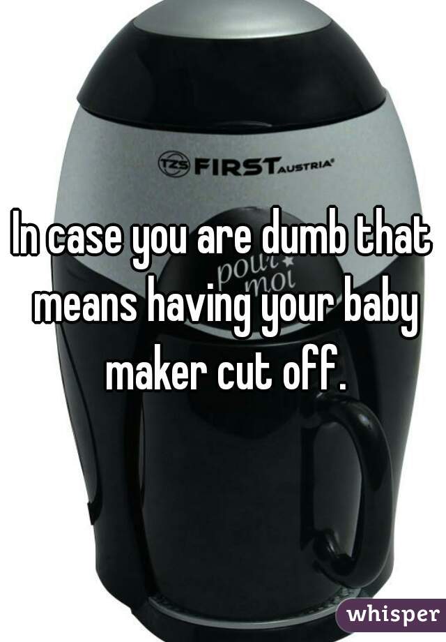 In case you are dumb that means having your baby maker cut off.