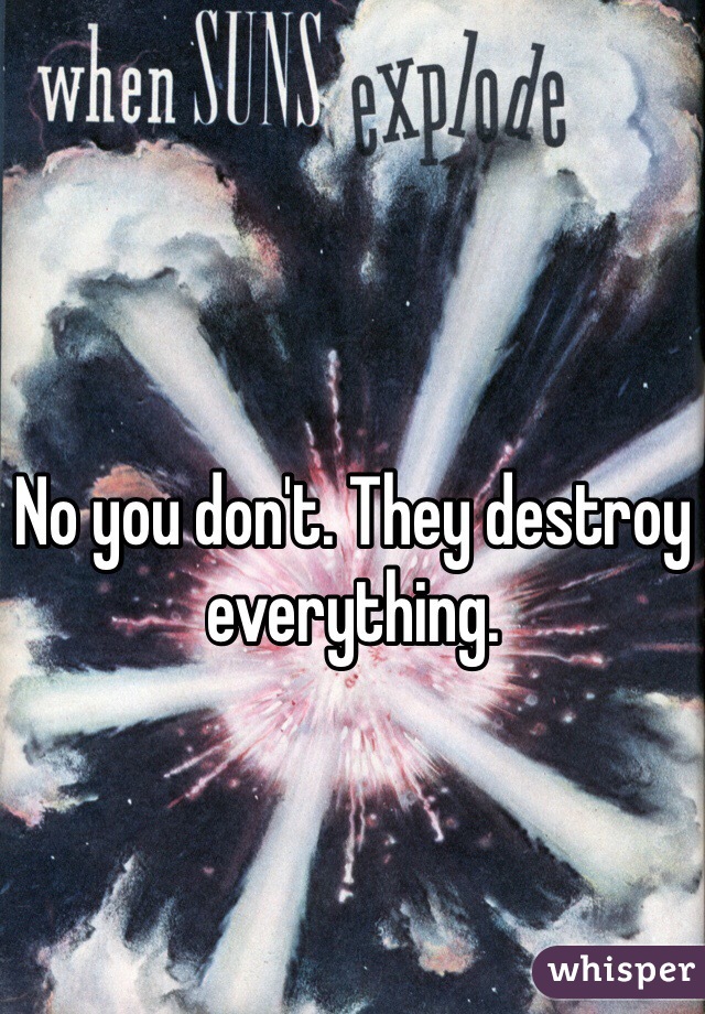 No you don't. They destroy everything.
