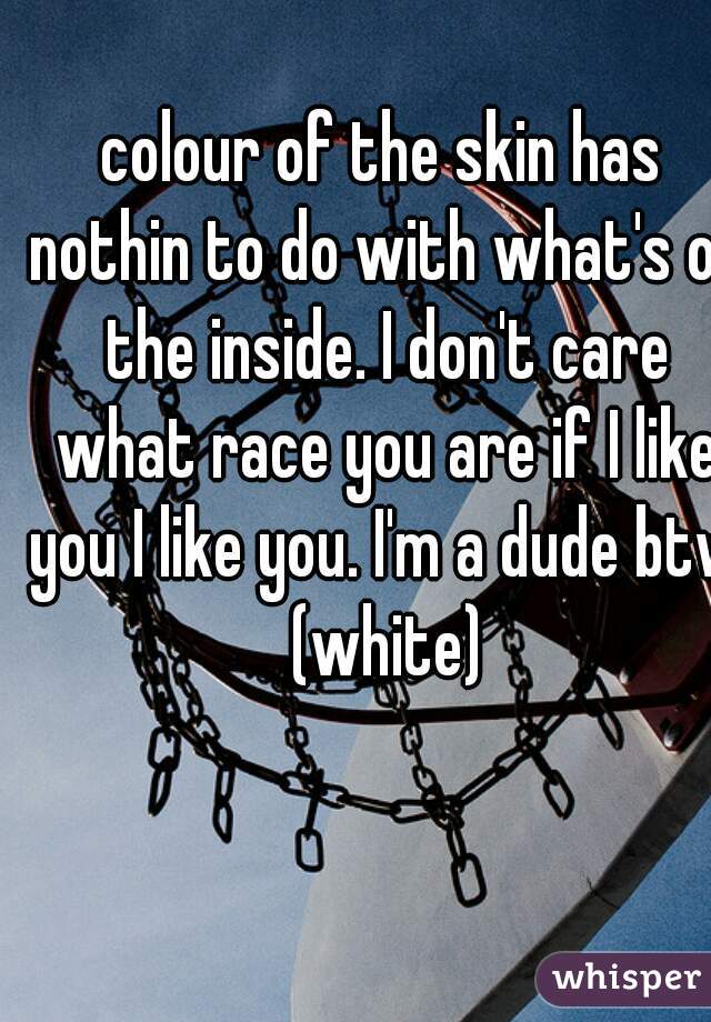 colour of the skin has nothin to do with what's on the inside. I don't care what race you are if I like you I like you. I'm a dude btw (white)