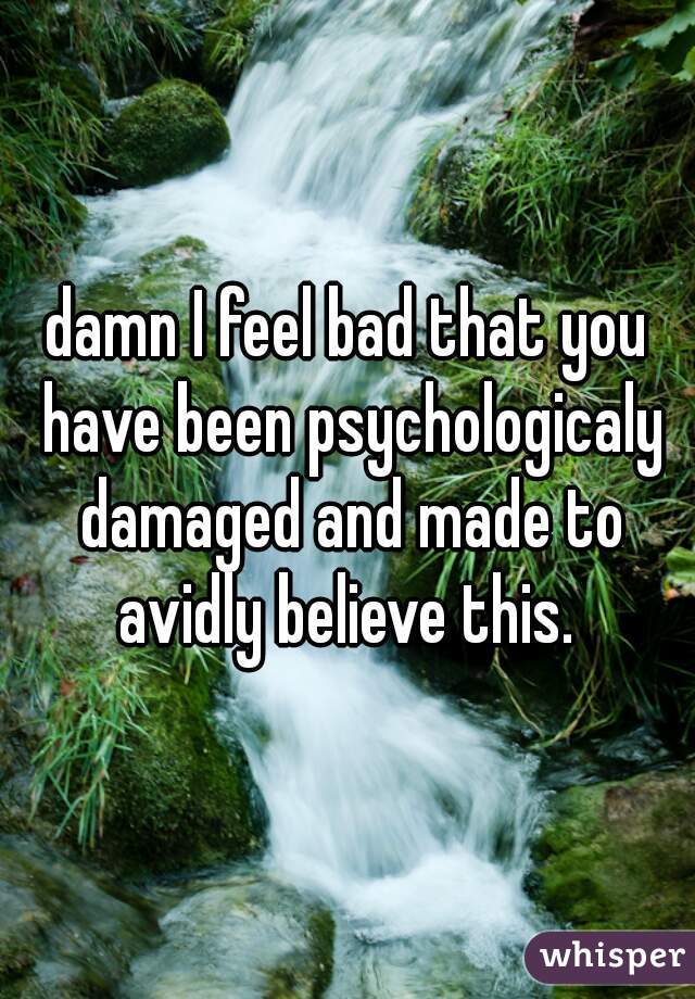 damn I feel bad that you have been psychologicaly damaged and made to avidly believe this. 