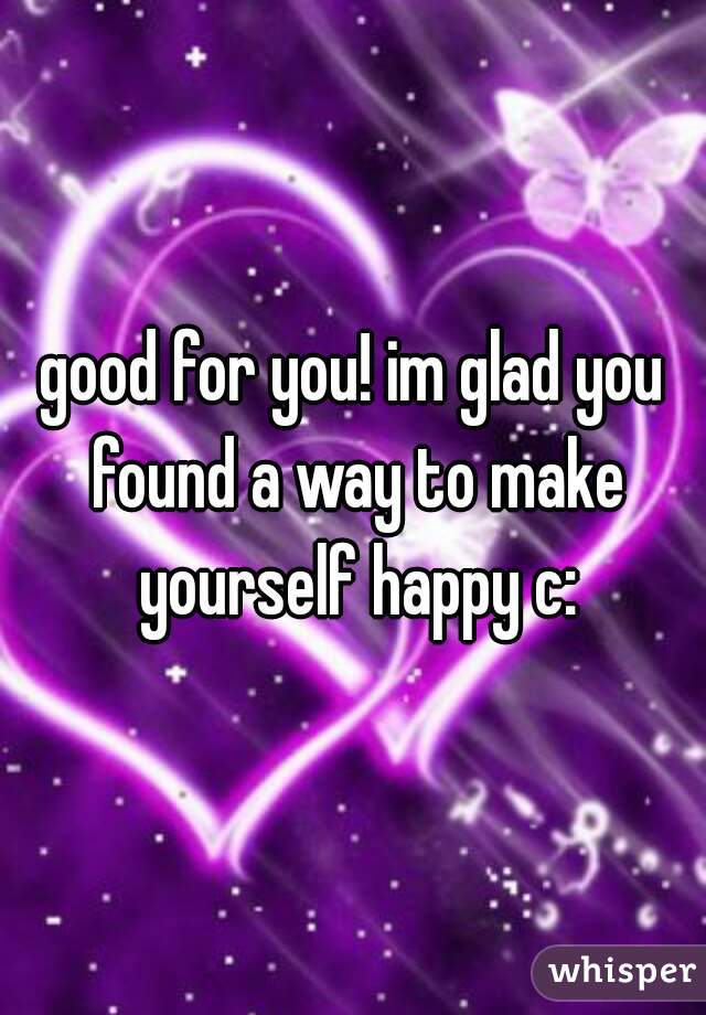 good for you! im glad you found a way to make yourself happy c: