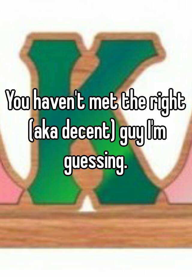 you-haven-t-met-the-right-aka-decent-guy-i-m-guessing