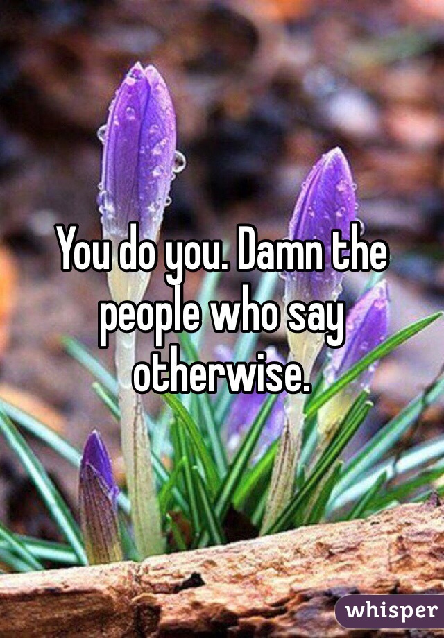 You do you. Damn the people who say otherwise. 