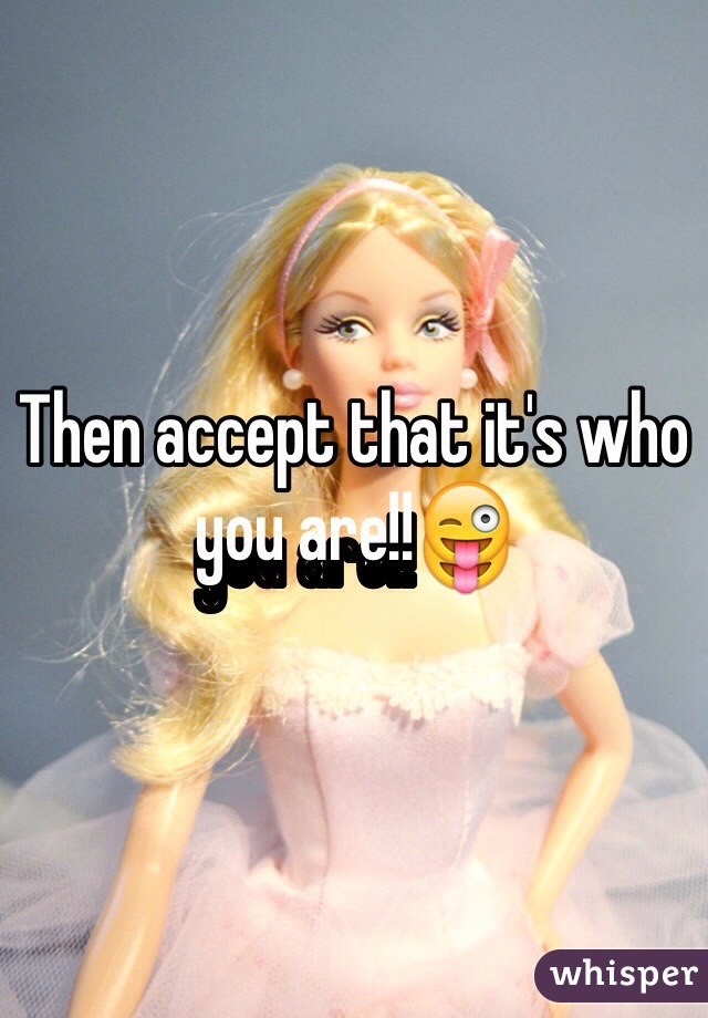 Then accept that it's who you are!!😜