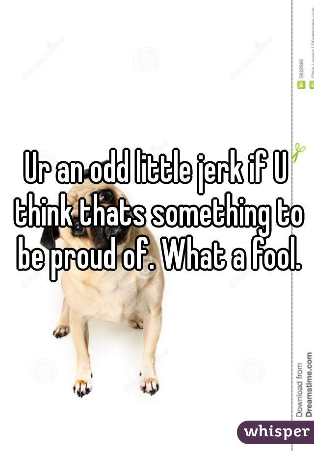 Ur an odd little jerk if U think thats something to be proud of. What a fool.