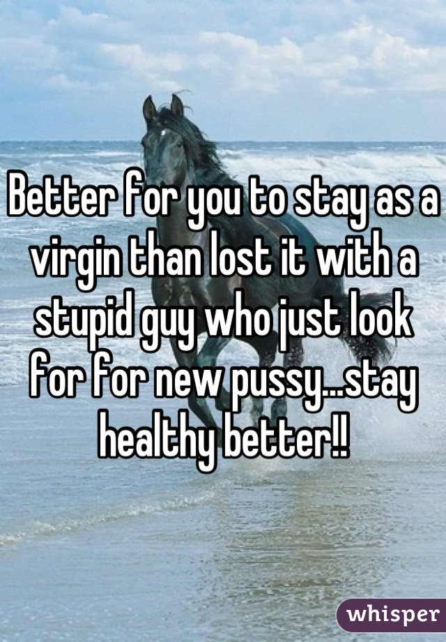 Better for you to stay as a virgin than lost it with a stupid guy who just look for for new pussy...stay healthy better!!
