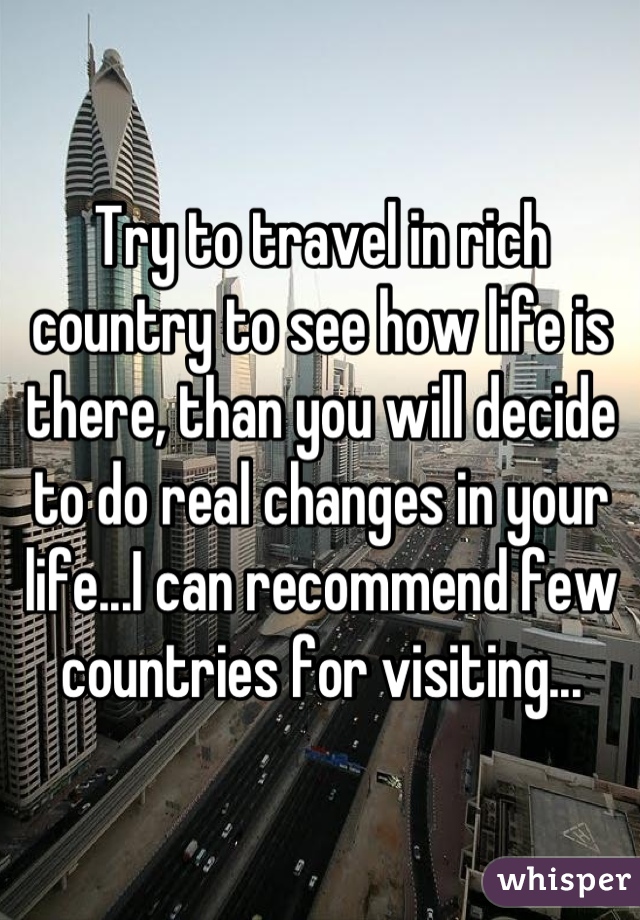 Try to travel in rich country to see how life is there, than you will decide to do real changes in your life...I can recommend few countries for visiting...