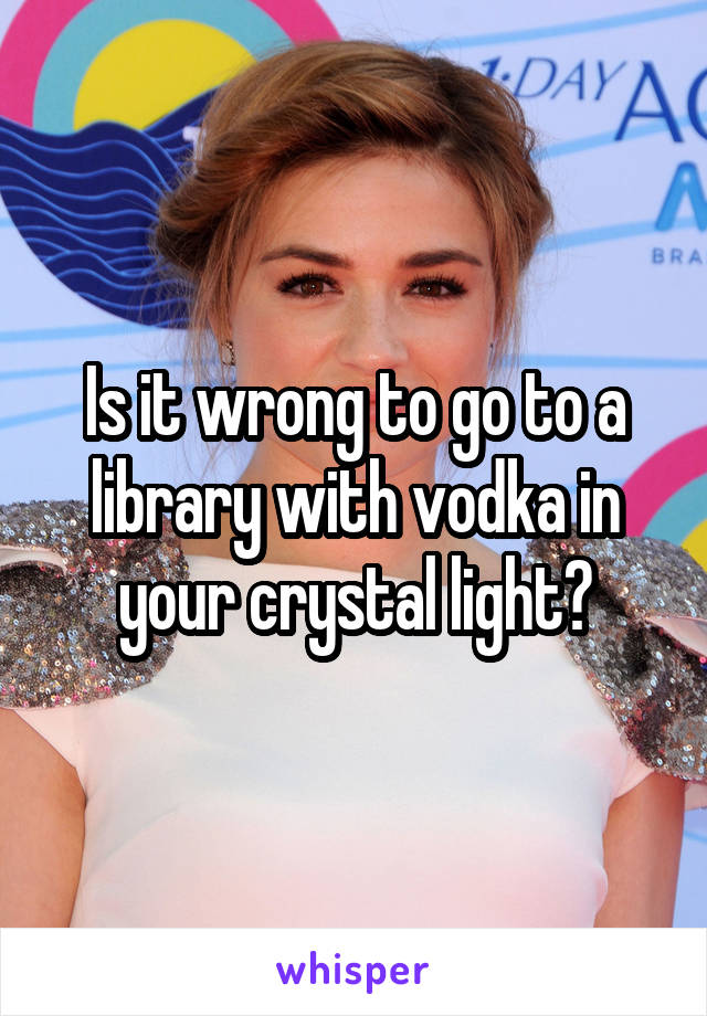 Is it wrong to go to a library with vodka in your crystal light?
