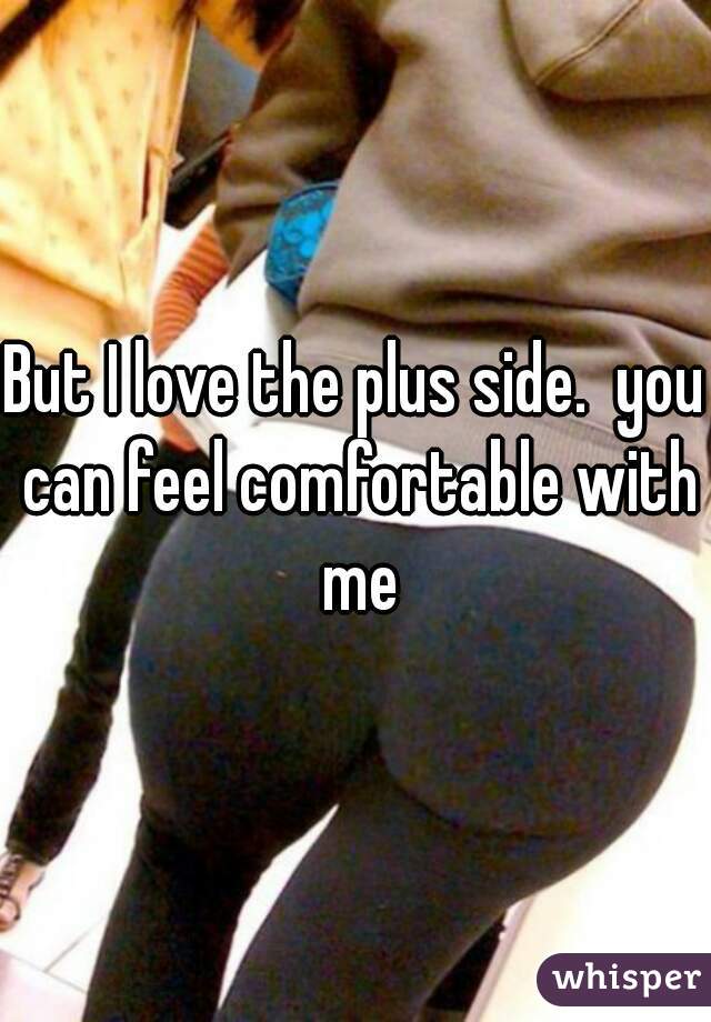 But I love the plus side.  you can feel comfortable with me