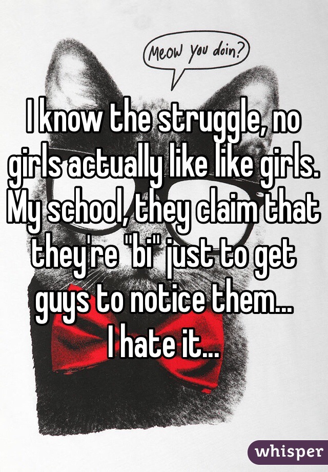I know the struggle, no girls actually like like girls.
My school, they claim that they're "bi" just to get guys to notice them...
I hate it...