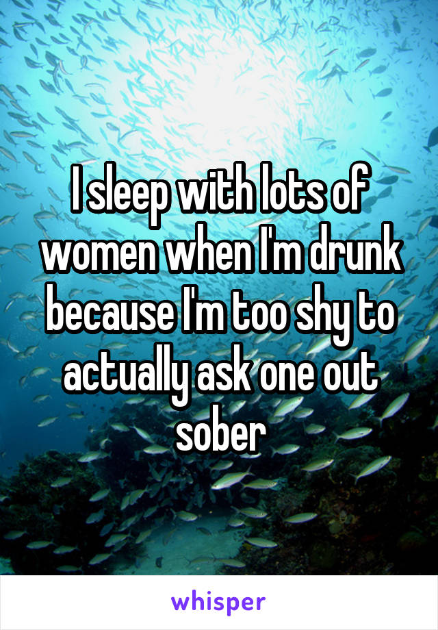 I sleep with lots of women when I'm drunk because I'm too shy to actually ask one out sober