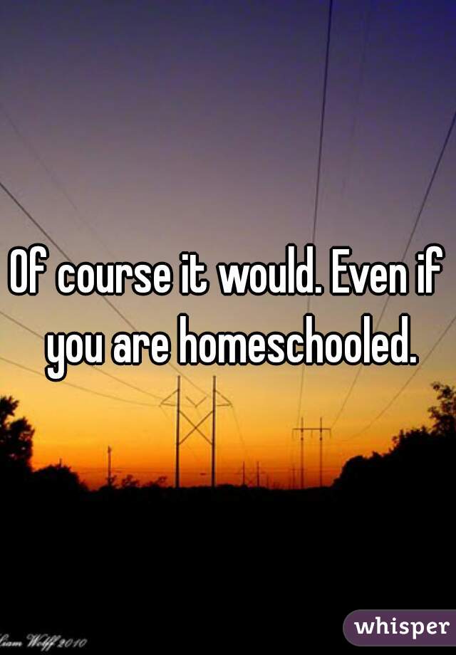 Of course it would. Even if you are homeschooled.