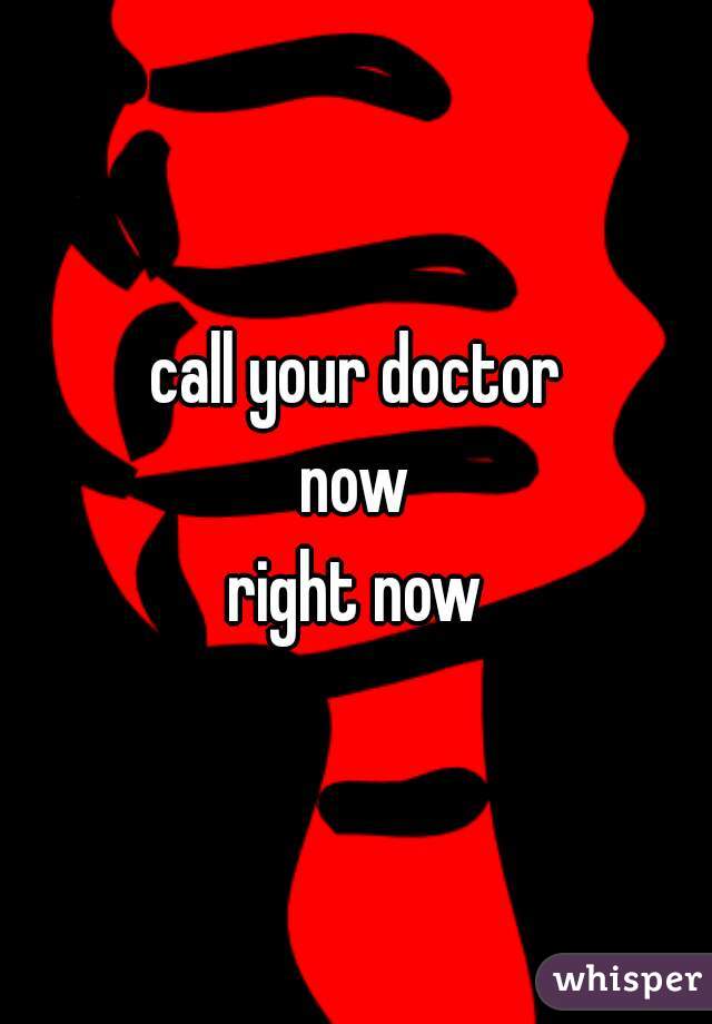 call your doctor
now
right now