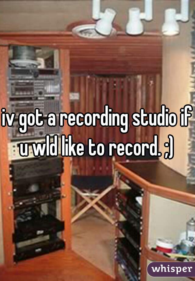 iv got a recording studio if u wld like to record. ;) 