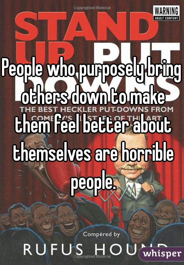 People who purposely bring others down to make them feel better about themselves are horrible people.