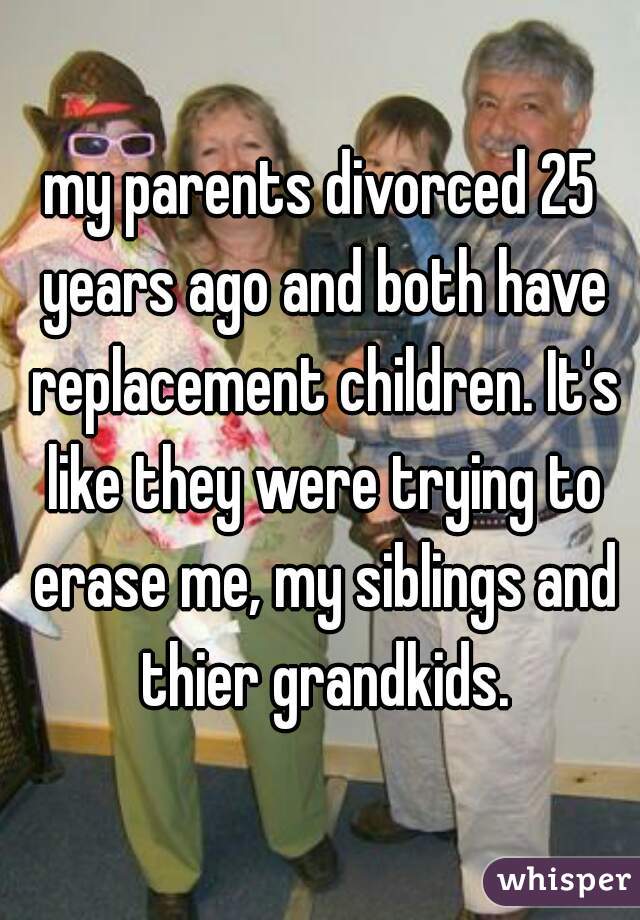 my parents divorced 25 years ago and both have replacement children. It's like they were trying to erase me, my siblings and thier grandkids.