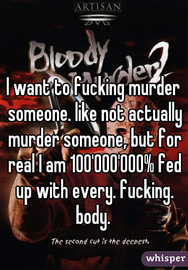 I want to fucking murder someone. like not actually murder someone, but for real I am 100'000'000% fed up with every. fucking. body. 