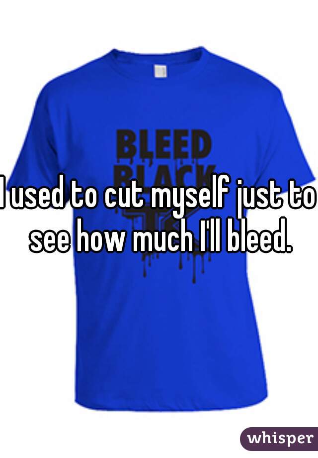 I used to cut myself just to see how much I'll bleed.