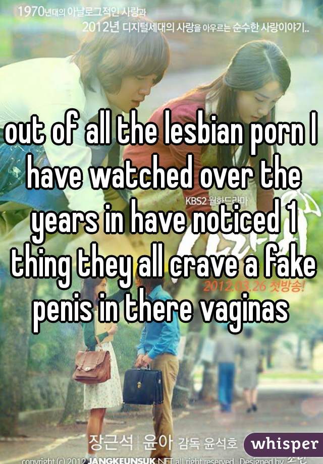 out of all the lesbian porn I have watched over the years in have noticed 1 thing they all crave a fake penis in there vaginas 
