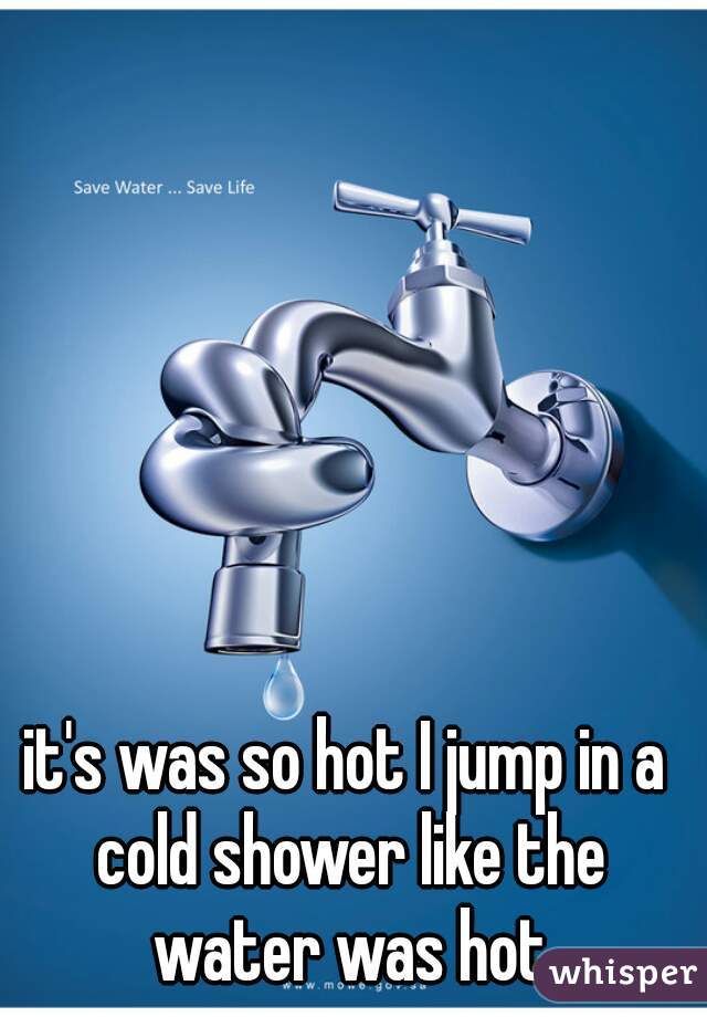 it's was so hot I jump in a cold shower like the water was hot