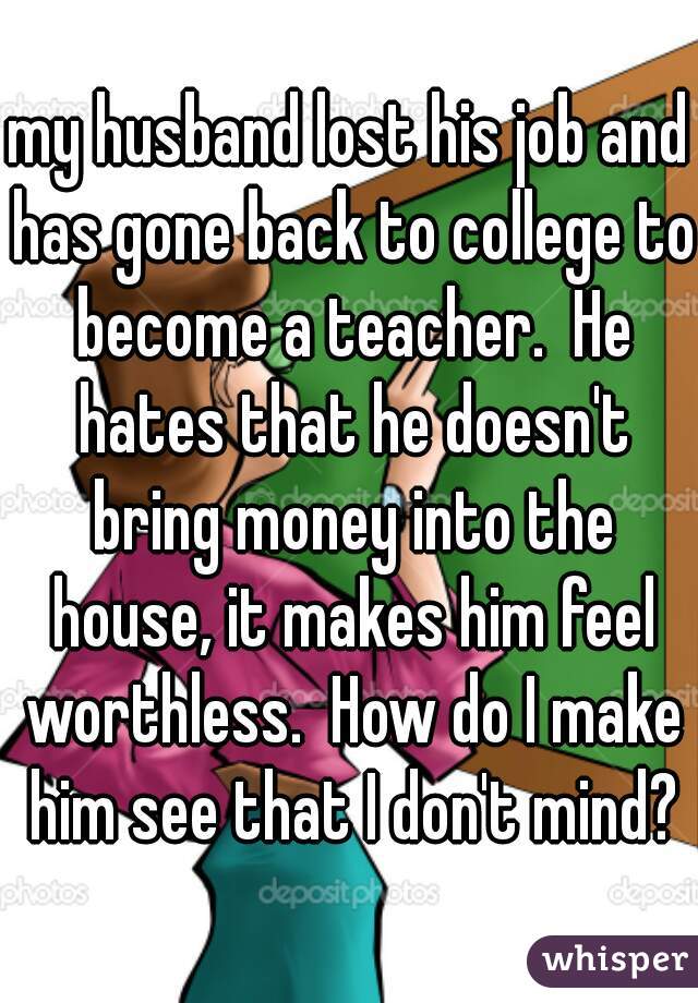 my husband lost his job and has gone back to college to become a teacher.  He hates that he doesn't bring money into the house, it makes him feel worthless.  How do I make him see that I don't mind?