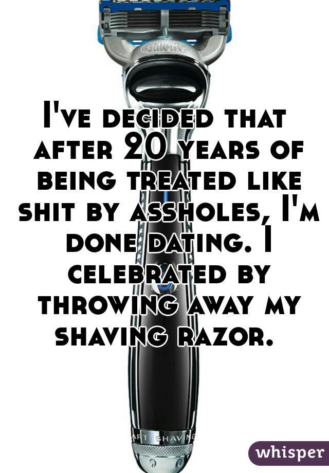 I've decided that after 20 years of being treated like shit by assholes, I'm done dating. I celebrated by throwing away my shaving razor. 