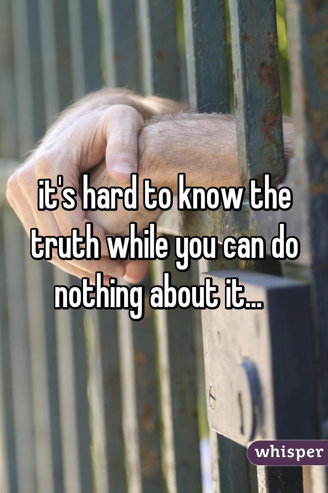 it's hard to know the truth while you can do nothing about it...  