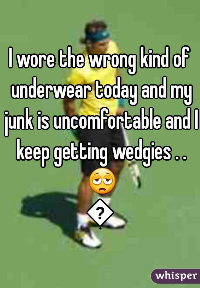 I wore the wrong kind of underwear today and my junk is uncomfortable and I keep getting wedgies . . 😩😩