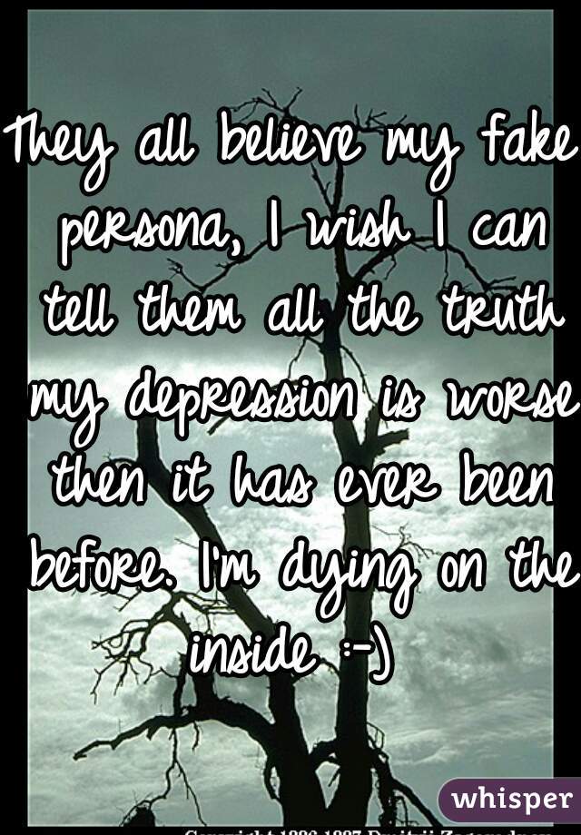 They all believe my fake persona, I wish I can tell them all the truth my depression is worse then it has ever been before. I'm dying on the inside :-) 