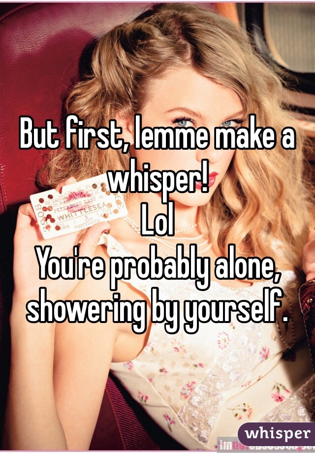 But first, lemme make a whisper!
Lol
You're probably alone, showering by yourself. 