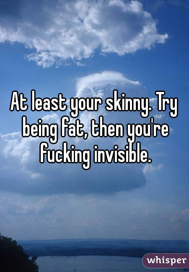 At least your skinny. Try being fat, then you're fucking invisible.