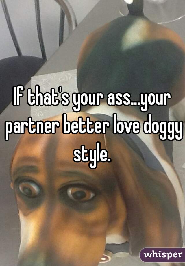 If that's your ass...your partner better love doggy style. 