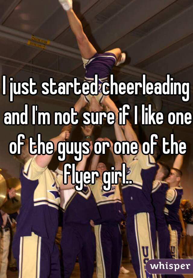 I just started cheerleading and I'm not sure if I like one of the guys or one of the flyer girl..