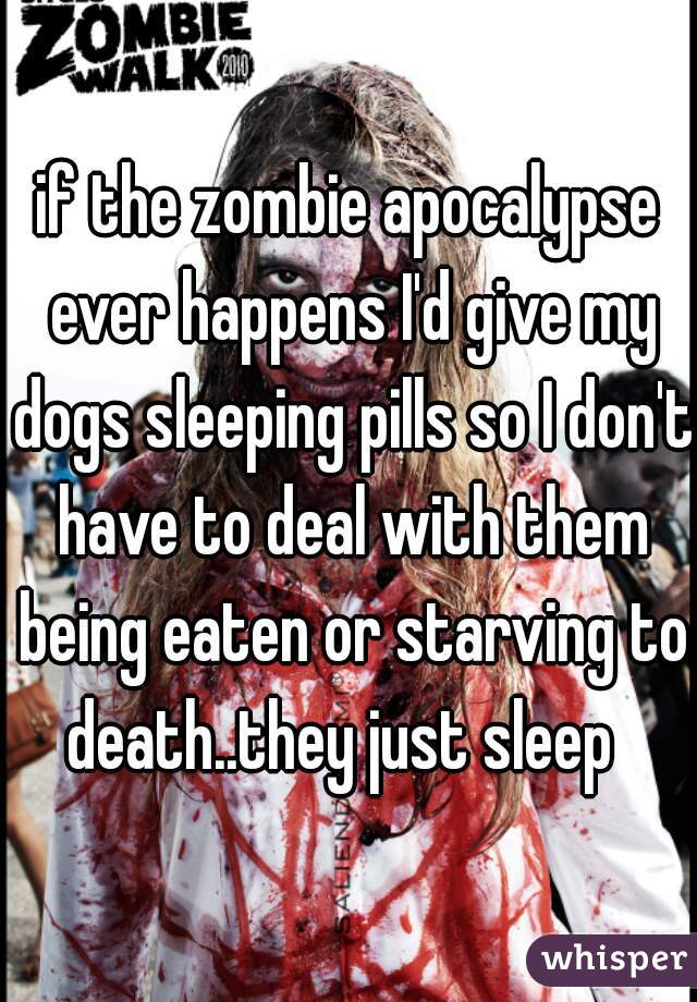if the zombie apocalypse ever happens I'd give my dogs sleeping pills so I don't have to deal with them being eaten or starving to death..they just sleep  