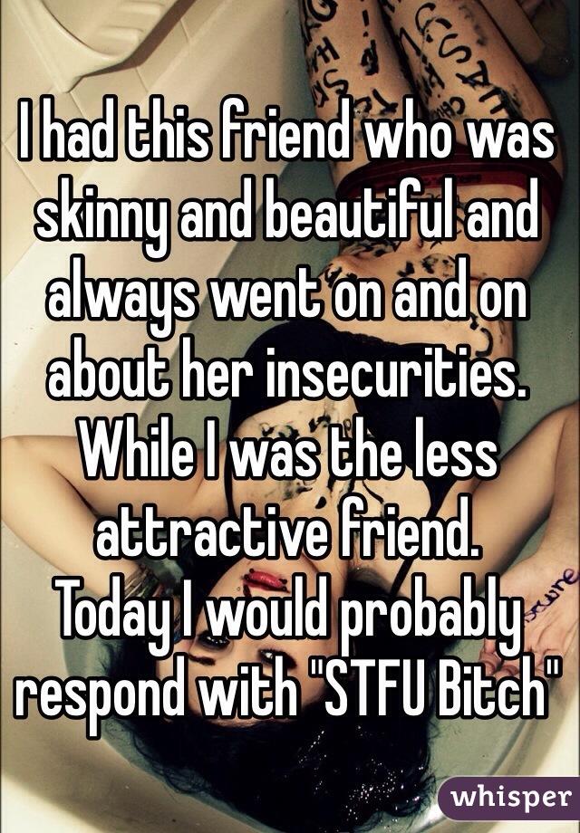 I had this friend who was skinny and beautiful and always went on and on about her insecurities. While I was the less attractive friend.
Today I would probably respond with "STFU Bitch"