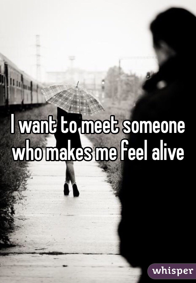 I want to meet someone who makes me feel alive 