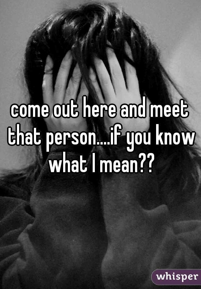 come out here and meet that person....if you know what I mean??