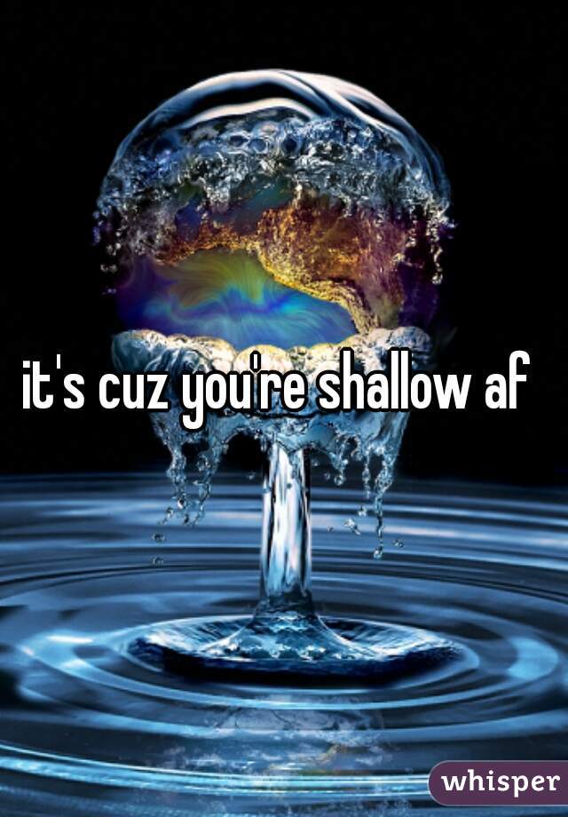 it's cuz you're shallow af 