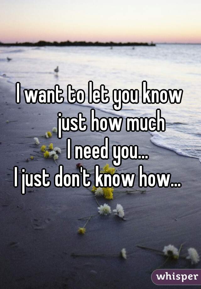 I want to let you know
      just how much
    I need you...

I just don't know how... 